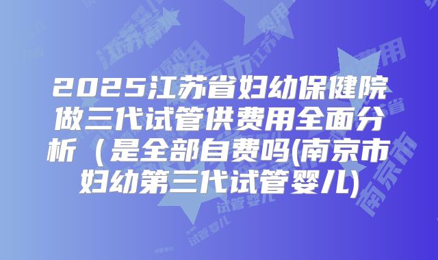 2025江苏省妇幼保健院做三代试管供费用全面分析(是全部自费吗(南京市妇幼第三代试管婴儿)