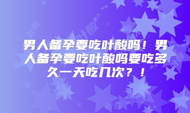 男人备孕要吃叶酸吗!男人备孕要吃叶酸吗要吃多久一天吃几次?!