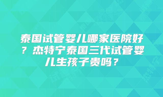 泰国试管婴儿哪家医院好？杰特宁泰国三代试管婴儿生孩子贵吗？