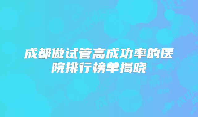成都做试管高成功率的医院排行榜单揭晓