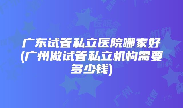 广东试管私立医院哪家好(广州做试管私立机构需要多少钱)