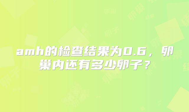 amh的检查结果为0.6,卵巢内还有多少卵子?
