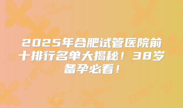 2025年合肥试管医院前十排行名单大揭秘！38岁备孕必看！
