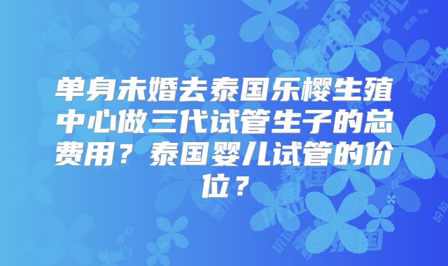 单身未婚去泰国乐樱生殖中心做三代试管生子的总费用？泰国婴儿试管的价位？