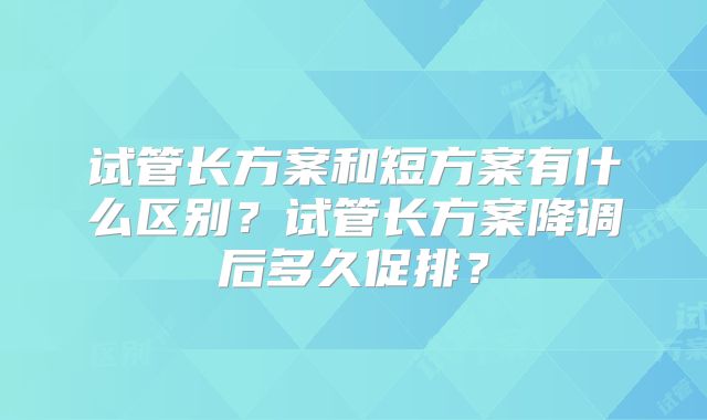 试管长方案和短方案有什么区别?试管长方案降调后多久促排?