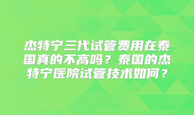 杰特宁三代试管费用在泰国真的不高吗?泰国的杰特宁医院试管技术如何?