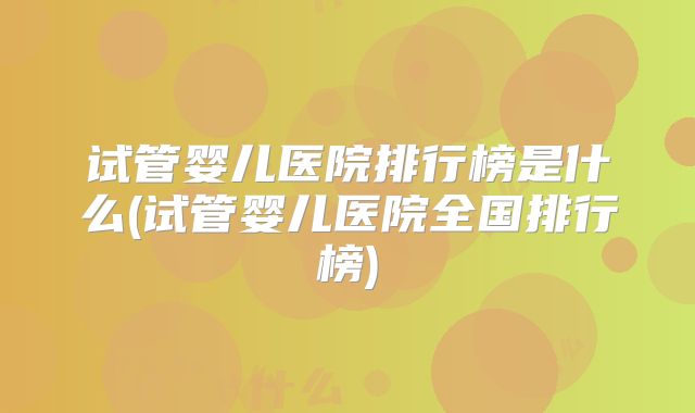 试管婴儿医院排行榜是什么(试管婴儿医院全国排行榜)