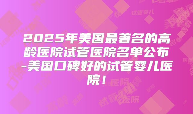 2025年美国最著名的高龄医院试管医院名单公布-美国口碑好的试管婴儿医院！