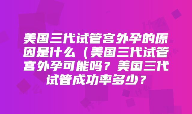 美国三代试管宫外孕的原因是什么（美国三代试管宫外孕可能吗？美国三代试管成功率多少？