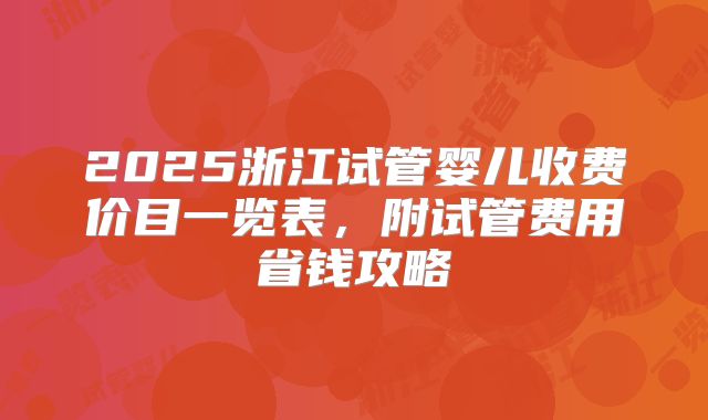 2025浙江试管婴儿收费价目一览表,附试管费用省钱攻略