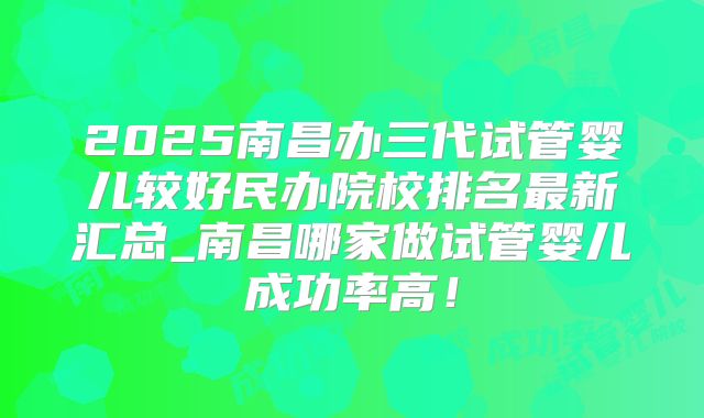 2025南昌办三代试管婴儿较好民办院校排名最新汇总_南昌哪家做试管婴儿成功率高！