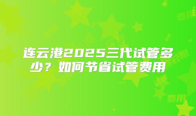 连云港2025三代试管多少？如何节省试管费用