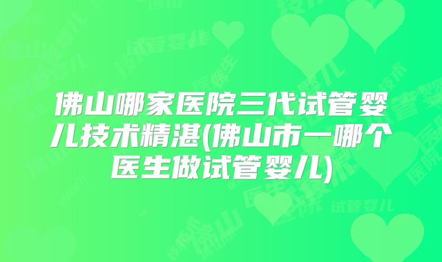 佛山哪家医院三代试管婴儿技术精湛(佛山市一哪个医生做试管婴儿)
