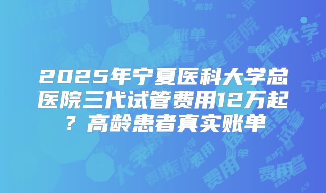 2025年宁夏医科大学总医院三代试管费用12万起？高龄患者真实账单
