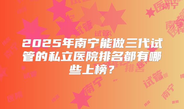 2025年南宁能做三代试管的私立医院排名都有哪些上榜？