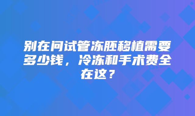 别在问试管冻胚移植需要多少钱，冷冻和手术费全在这？