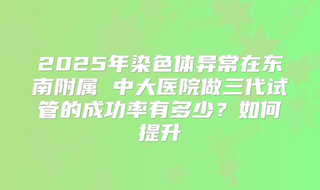 2025年染色体异常在东南附属 中大医院做三代试管的成功率有多少？如何提升