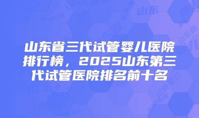 山东省三代试管婴儿医院排行榜，2025山东第三代试管医院排名前十名