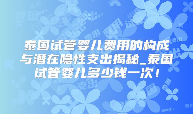 泰国试管婴儿费用的构成与潜在隐性支出揭秘_泰国试管婴儿多少钱一次!