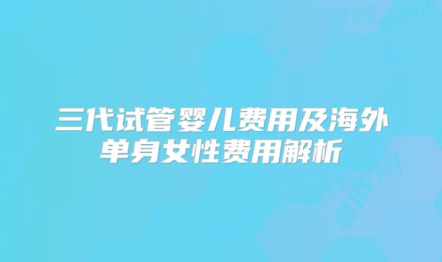 三代试管婴儿费用及海外单身女性费用解析