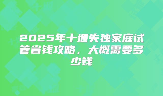 2025年十堰失独家庭试管省钱攻略，大概需要多少钱