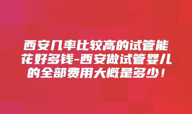 西安几率比较高的试管能花好多钱-西安做试管婴儿的全部费用大概是多少！