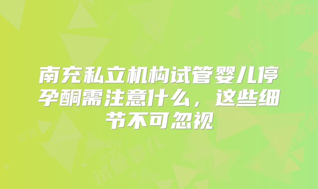 南充私立机构试管婴儿停孕酮需注意什么,这些细节不可忽视