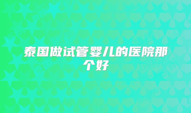 泰国做试管婴儿的医院那个好