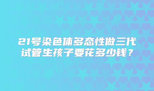 21号染色体多态性做三代试管生孩子要花多少钱?