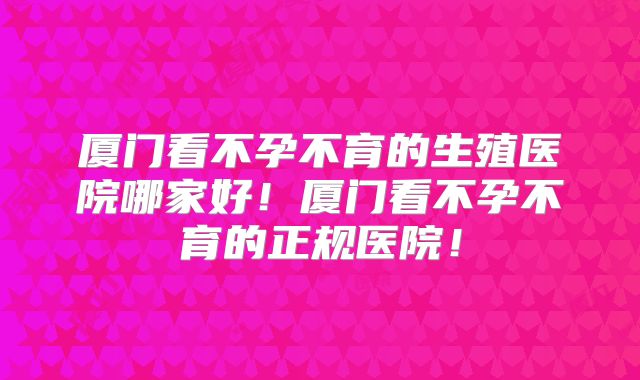 厦门看不孕不育的生殖医院哪家好！厦门看不孕不育的正规医院！