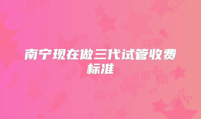 南宁现在做三代试管收费标准