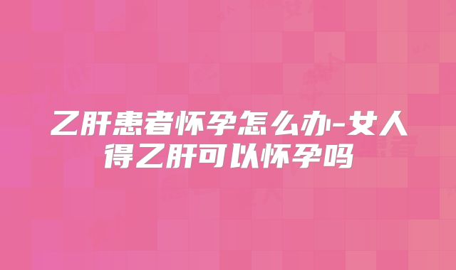 乙肝患者怀孕怎么办-女人得乙肝可以怀孕吗