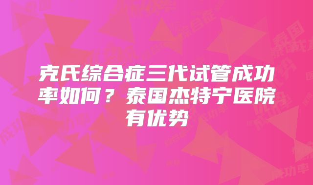 克氏综合症三代试管成功率如何？泰国杰特宁医院有优势