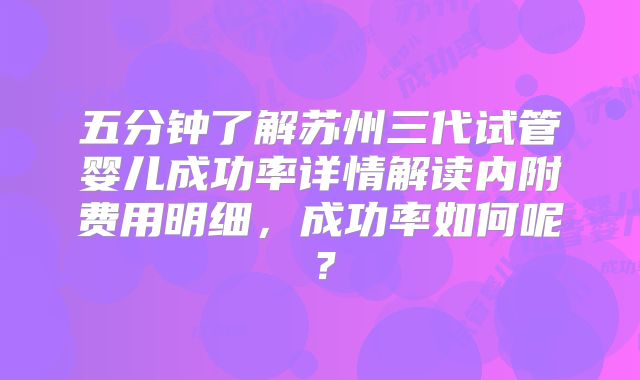 五分钟了解苏州三代试管婴儿成功率详情解读内附费用明细，成功率如何呢？