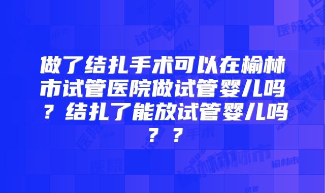 做了结扎手术可以在榆林市试管医院做试管婴儿吗？结扎了能放试管婴儿吗？？