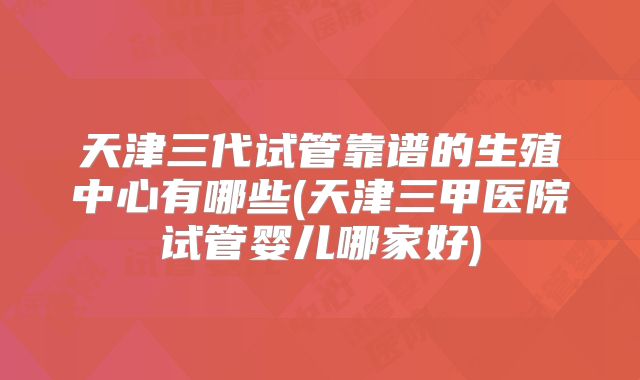 天津三代试管靠谱的生殖中心有哪些(天津三甲医院试管婴儿哪家好)