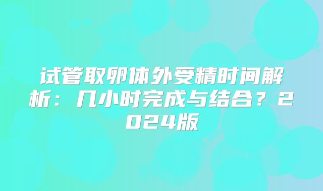 试管取卵体外受精时间解析：几小时完成与结合？2024版