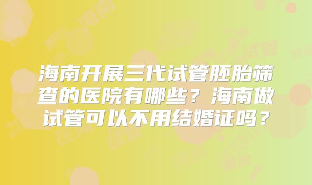 海南开展三代试管胚胎筛查的医院有哪些？海南做试管可以不用结婚证吗？