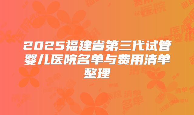 2025福建省第三代试管婴儿医院名单与费用清单整理