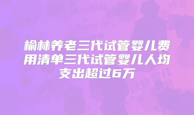 榆林养老三代试管婴儿费用清单三代试管婴儿人均支出超过6万
