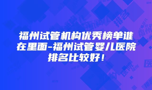 福州试管机构优秀榜单谁在里面-福州试管婴儿医院排名比较好！