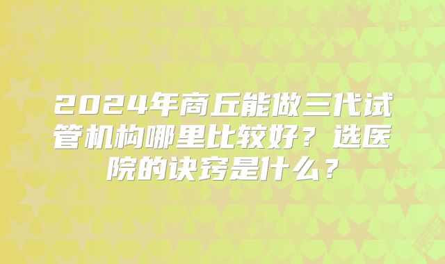 2024年商丘能做三代试管机构哪里比较好？选医院的诀窍是什么？