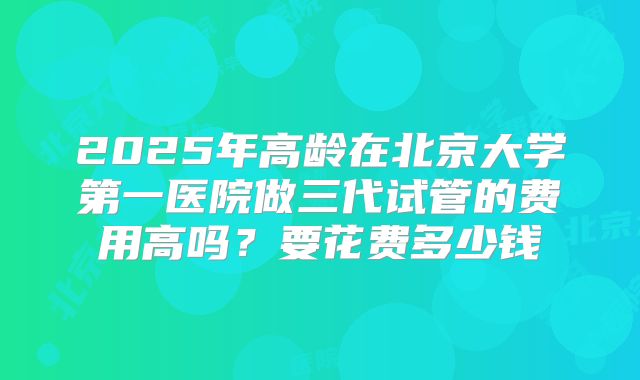2025年高龄在北京大学第一医院做三代试管的费用高吗?要花费多少钱