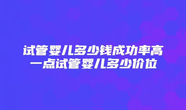 试管婴儿多少钱成功率高一点试管婴儿多少价位