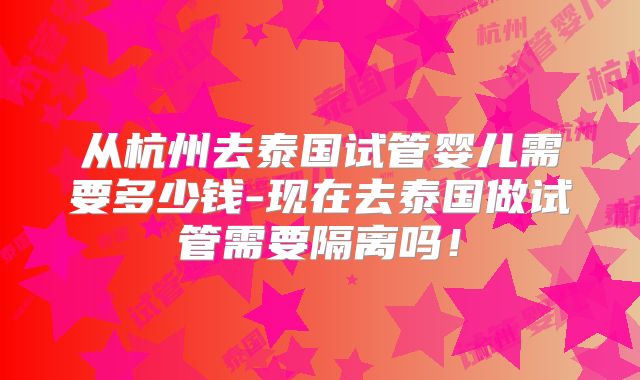 从杭州去泰国试管婴儿需要多少钱-现在去泰国做试管需要隔离吗！