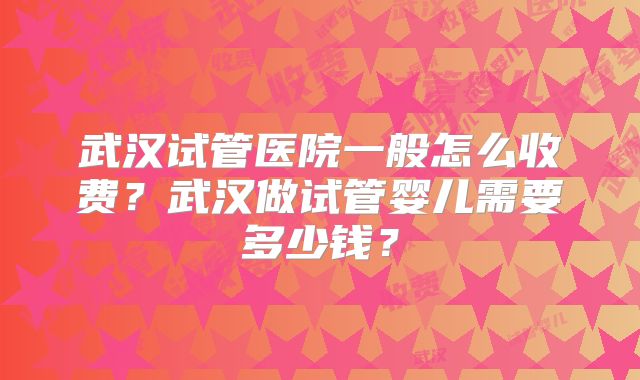 武汉试管医院一般怎么收费?武汉做试管婴儿需要多少钱?