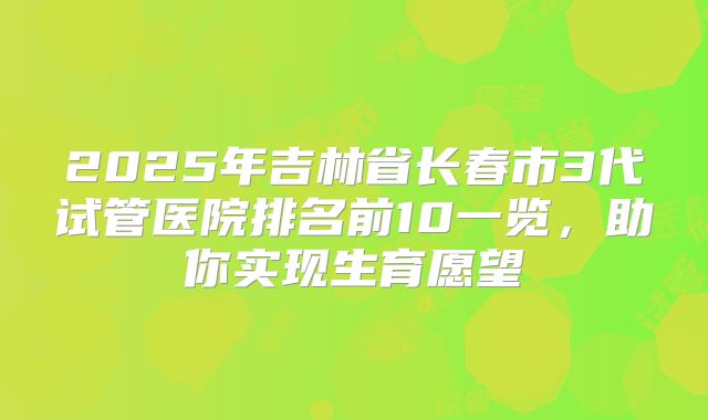 2025年吉林省长春市3代试管医院排名前10一览，助你实现生育愿望