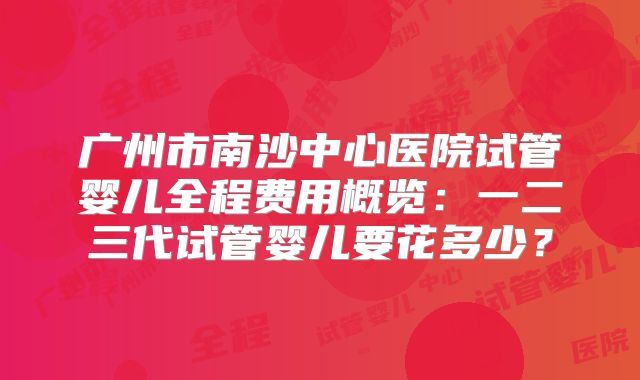 广州市南沙中心医院试管婴儿全程费用概览:一二三代试管婴儿要花多少?