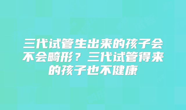 三代试管生出来的孩子会不会畸形?三代试管得来的孩子也不健康