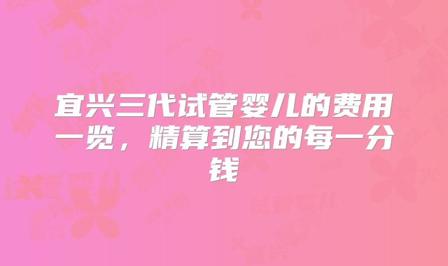 宜兴三代试管婴儿的费用一览，精算到您的每一分钱
